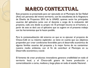 MARCO CONTEXTUAL
Este proyecto es presentado para ser ejecutado en el Municipio de San Rafael
(Ant) con personas del mismo territorio, con los estudiantes de la Asignatura
de Diseño de Proyectos 2013 de la UNAD, quienes serán los principales
usuarios del aplicativo junto con el docente a cargo de la evaluación del
proyecto, cada uno desde su propio rol. El principal recurso es el humano, a
partir de este se dará uso al aplicativo que se sugiere en el presente trabajo
con las herramientas que lo hacen posible.
Para la contextualización del entorno en que se va ejecutar el proyecto de
Choco-Café en su máximo esplendor, se tiene en cuenta que sus objetivos
propenden por crear condiciones favorables para el desarrollo económico de
algunas familias usuarias del proyecto y la mejor forma de no contaminar
nuestro medio ambiente, con el fin de contribuir al Municipio en su
Desarrollo económico y social.
El fomento de crear productos innovadores generara credibilidad en todo el
territorio local, y el Choco-café gozara de buena producción y
comercialización a corto, mediano y largo plazo en todo el estado Nacional .

 