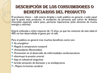 DESCRIPCIÒN DE LOS CONSUIMIDORES O
bENEFICIARIOS DEL PRODUCTO
El producto choco – café estaría dirigido a todo público en general, a todo aquel
que le guste este producto. A excepción de personas que sufran de diabetes
chocolate especial), sobre peso, personas hiperactivas (este alimento da mucha
energía y calorías).
Estaría enfocada a niños mayores de 13 años, ya que los menores de esta edad el
40% no han desarrollada el gusto por el café.
 
Para el público en general trae muchos beneficios como son:
-Es energético
-Regula la temperatura corporal
-Antioxidante (flavonoides)
-Prevención en el desarrollo de enfermedades cardiovasculares
-disminuye la presión arterial
-baja el colesterol sanguíneo
-brinda sensación de bienestar y es antidepresivo
- Mejora la función cerebral

 