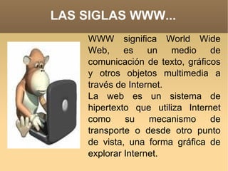 LAS SIGLAS WWW... WWW significa World Wide Web, es un medio de comunicación de texto, gráficos y otros objetos multimedia a través de Internet. La web es un sistema de hipertexto que utiliza Internet como su mecanismo de transporte o desde otro punto de vista, una forma gráfica de explorar Internet. 