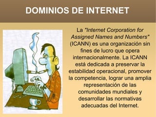 DOMINIOS DE INTERNET La  "Internet Corporation for Assigned Names and Numbers"  (ICANN) es una organización sin fines de lucro que opera internacionalmente. La ICANN está dedicada a preservar la estabilidad operacional, promover la competencia, lograr una amplia representación de las comunidades mundiales y desarrollar las normativas adecuadas del Internet. 