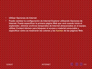 Utilizar Opciones de Internet Puede cambiar la configuración de Internet Explorer utilizando Opciones de Internet. Puede especificar la primera página Web que verá cuando inicie el explorador, eliminar archivos temporales de Internet almacenados en el equipo, utilizar Content Advisor para bloquear el acceso a material censurable y especificar cómo se mostrarán los colores y las  fuentes  de las páginas Web .  