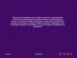 Puesto que la información que se publica en Internet no está sometida a ningún tipo de examen previo por parte de editores o profesionales del sector, ni a normas de calidad de ningún tipo, la información obtenida de la red debe ser sometida a un riguroso análisis (autoridad, actualización de los contenidos, propósito, funcionalidad, etc.) que nos asegure la fiabilidad de la información. 