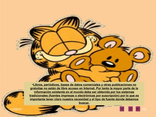 Libros, periódicos, bases de datos comerciales y otras publicaciones no gratuitas no están de libre acceso en Internet. Por tanto la mayor parte de la información existente en el mundo debe ser obtenida por los sistemas tradicionales (fuentes impresas o electrónicas por suscripción) por lo que es importante tener claro nuestra necesidad y el tipo de fuente donde debemos buscar. 