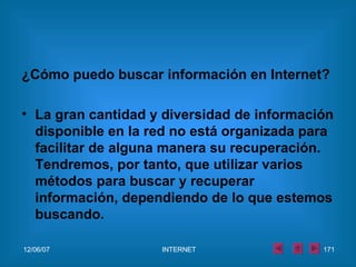 ¿Cómo puedo buscar información en Internet?   La gran cantidad y diversidad de información disponible en la red no está organizada para facilitar de alguna manera su recuperación. Tendremos, por tanto, que utilizar varios métodos para buscar y recuperar información, dependiendo de lo que estemos buscando. 