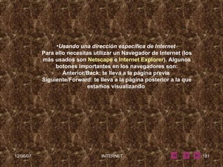 Usando una dirección específica de Internet   Para ello necesitas utilizar un Navegador de Internet (los más usados son  Netscape  e  Internet Explorer ). Algunos botones importantes en los navegadores son: Anterior/Back: te lleva a la página previa  Siguiente/Forward: te lleva a la página posterior a la que estamos visualizando  