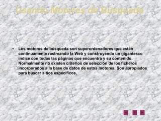 Usando Motores de Búsqueda   Los motores de búsqueda son superordenadores que están continuamente rastreando la Web y construyendo un gigantesco índice con todas las páginas que encuentra y su contenido. Normalmente no existen criterios de selección de los ficheros incorporados a la base de datos de estos motores. Son apropiados para buscar sitios específicos. 