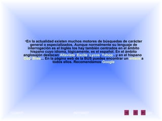 En la actualidad existen muchos motores de búsquedas de carácter general o especializados. Aunque normalmente su lenguaje de interrogación es el Inglés los hay también centrados en el ámbito hispano cuyo idioma, lógicamente, es el español. En el ámbito anglosajón destacan  Altavista ,  Excite ,  Lycos ,  Yahoo ...y en el hispano   Ozú ,  Biwe ... En la página web de la BUS puedes encontrar un  enlace  a todos ellos. Recomendamos  Google 
