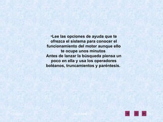 Lee las opciones de ayuda que te ofrezca el sistema para conocer el funcionamiento del motor aunque ello te ocupe unos minutos  Antes de lanzar la búsqueda piensa un poco en ella y usa los operadores boléanos, truncamientos y paréntesis.   