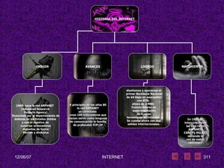 HISTORIA DEL INTERNET ORIGEN AVANCES LOGROS 1969: nace la red ARPANET  (Advanced Research Projects Agency) financiada por el departamento de defensa de los Estados Unidos  y con el objetivo de conectar ordenadores distantes de forma flexible y dinámica diseñamos y operamos el primer Backbone Nacional de 64 kbps en asociación  con RTN,  ahora de 2 MBS.  Fuimos líderes en experimentación de nuevas  tecnologías en Internet.  Se cuenta ahora con dos salidas internacionales.   NACIMIENTO A principios de los años 80 la red ARPANET  ya conectaba  unos 100 ordenadores que hacían servir como lenguaje  de comunicación la familia de protocolos TCP/IP En 1983 se  interconectaron las tres redes  ARPANET, CSNET y MILNET  naciendo la red de redes:  INTERNET 