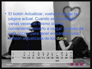 El botón Actualizar, vuelve a cargar la página actual. Cuando se ha visitado varias veces un mismo sitio es conveniente volverlo a cargar a través de esta opción para tener en pantalla una versión actualizada de los  datos .   