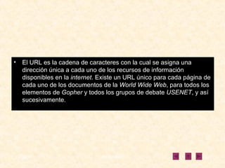 El URL es la cadena de caracteres con la cual se asigna una dirección única a cada uno de los recursos de información disponibles en la  internet . Existe un URL único para cada página de cada uno de los documentos de la  World Wide Web , para todos los elementos de  Gopher  y todos los grupos de debate  USENET , y así sucesivamente. 