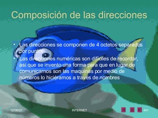 Composición de las direcciones Las direcciones se componen de 4 octetos separados por puntos. Las direcciones numéricas son difíciles de recordar, así que se invento una forma para que en lugar de comunicarnos son las maquinas por medio de números lo hiciéramos a través de nombres 