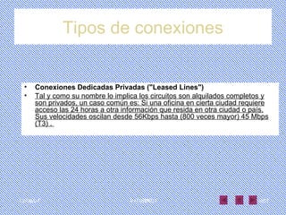 Tipos de conexiones Conexiones Dedicadas Privadas ("Leased Lines")  Tal y como su nombre lo implica los circuitos son alquilados completos y son privados, un caso común es: Si una oficina en cierta ciudad requiere acceso las 24 horas a otra información que resida en otra ciudad o país. Sus velocidades oscilan desde 56Kbps hasta (800 veces mayor) 45 Mbps (T3) .  