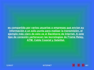 es compartida por varios usuarios o empresas que envían su información a un sólo punto para realizar la transmisión, el ejemplo más claro de esto es el Backbone de Internet. A este tipo de conexión pertenecen las tecnologías de Frame Relay, ATM, Cable Coaxial y Satelital. 