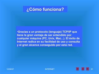 Gracias a un protocolo (lenguaje) TCP/IP que tiene la gran ventaja de ser entendido por cualquier máquina (PC, Unix, Mac...). El éxito de Internet radica en su facilidad de uso y consulta y el gran alcance conseguido por esta red. ¿Cómo funciona? 