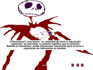 ("Downstrem") muy buena , su velocidad de envío o requisición "upstream" es muy lenta. Lo anterior significa que la conexión Satelital es Asimétrica: recibe información velozmente pero el envío o requisición de información es tardado. 