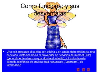 Como funciona; y sus desventajas Una vez instalado el satélite (en oficina o en casa), debe realizarse una conexión telefónica hacia el proveedor de servicios de Internet (ISP) (generalmente el mismo que alquila el satélite), a través de esta llamada telefónica se enviará toda  requisición  ("upstream") de información 