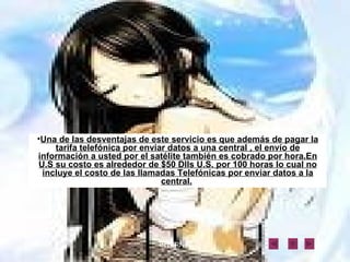 Una de las desventajas de este servicio es que además de pagar la tarifa telefónica por enviar datos a una central , el envío de información a usted por el satélite también es cobrado por hora.En U.S su costo es alrededor de $50 Dlls U.S. por 100 horas lo cual no incluye el costo de las llamadas Telefónicas por enviar datos a la central.   