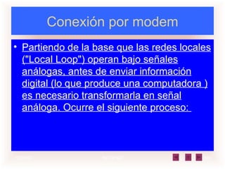 Conexión por modem Partiendo de la base que las redes locales ("Local Loop") operan bajo señales análogas, antes de enviar información digital (lo que produce una computadora ) es necesario transformarla en señal análoga. Ocurre el siguiente proceso:  