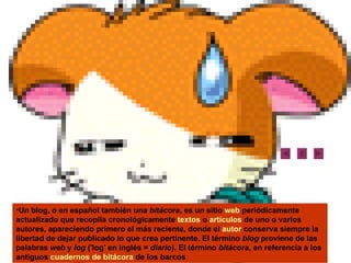 Un blog, o en español también una  bitácora , es un sitio  web  periódicamente actualizado que recopila cronológicamente  textos  o  artículos  de uno o varios autores, apareciendo primero el más reciente, donde el  autor  conserva siempre la libertad de dejar publicado lo que crea pertinente. El término  blog  proviene de las palabras  web  y  log  ('log' en inglés =  diario ). El término  bitácora , en referencia a los antiguos  cuadernos de bitácora  de los barcos  