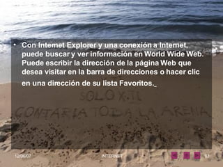 Con Internet Explorer y una conexión a Internet, puede buscar y ver información en World Wide Web. Puede escribir la dirección de la página Web que desea visitar en la barra de direcciones o hacer clic en una dirección de su lista Favoritos.   