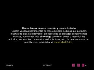 Herramientas para su creación y mantenimiento Existen variadas herramientas de mantenimiento de blogs que permiten, muchas de ellas gratuitamente, sin necesidad de elevados conocimientos técnicos, administrar todo el  weblog , coordinar, borrar o reescribir los artículos, moderar los comentarios de los lectores, etc., de una forma casi tan sencilla como administrar el  correo electrónico .  