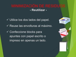  Utilice los dos lados del papel.
 Reuse las envolturas al máximo.
 Confeccione blocks para
apuntes con papel escrito o
impreso en apenas un lado.
MINIMIZACIÓN DE RESIDUOS
- Reutilizar -
 