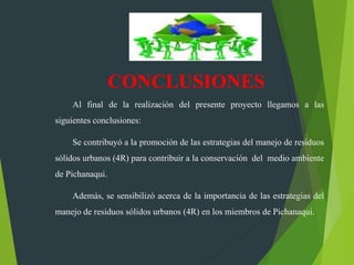 Al final de la realización del presente proyecto llegamos a las
siguientes conclusiones:
Se contribuyó a la promoción de las estrategias del manejo de residuos
sólidos urbanos (4R) para contribuir a la conservación del medio ambiente
de Pichanaqui.
Además, se sensibilizó acerca de la importancia de las estrategias del
manejo de residuos sólidos urbanos (4R) en los miembros de Pichanaqui.
CONCLUSIONES
 