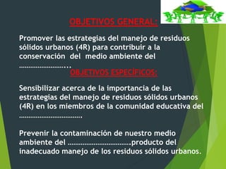 OBJETIVOS GENERAL:
Promover las estrategias del manejo de residuos
sólidos urbanos (4R) para contribuir a la
conservación del medio ambiente del
……………………...
OBJETIVOS ESPECÍFICOS:
Sensibilizar acerca de la importancia de las
estrategias del manejo de residuos sólidos urbanos
(4R) en los miembros de la comunidad educativa del
…………………………….
Prevenir la contaminación de nuestro medio
ambiente del …………………………….producto del
inadecuado manejo de los residuos sólidos urbanos.
 