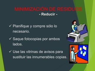  Planifique y compre sólo lo
necesario.
 Saque fotocopias por ambos
lados.
 Use las vitrinas de avisos para
sustituir las innumerables copias.
MINIMIZACIÓN DE RESIDUOS
- Reducir -
 