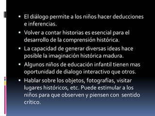 El diálogo permite a los niños hacer deducciones e inferencias.Volver a contar historias es esencial para el desarrollo de la comprensión histórica.La capacidad de generar diversas ideas hace posible la imaginación histórica madura.Algunos niños de educación infantil tienen mas oportunidad de dialogo interactivo que otros.Hablar sobre los objetos, fotografías, visitar lugares históricos, etc. Puede estimular a los niños para que observen y piensen con  sentido crítico.