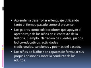 Aprenden a desarrollar el lenguaje utilizando tanto el tiempo pasado como el presente.Los padres como colaboradores que apoyan el aprendizaje de los niños en el contexto de la historia. Ejemplo: Narraciòn de cuentos, juegos lúdico-educativos, actividades tradicionales, canciones y poemas del pasado.Los niños de 8 años son capaces de formular sus propias opiniones sobre la conducta de los adultos.