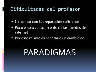 Dificultades del profesorNo contar con la preparación suficientePoco o nulo conocimiento de las fuentes de internetPor esto mismo es necesario un cambio de:       PARADIGMAS