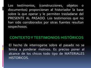 Los testimonios, (construcciones, objetos o documentos) proporcionan al historiador la base sobre la que operar y le permiten trasladarse del PRESENTE AL PASADO. Los testimonios que no han sido corroborados por otras fuentes resultan sospechosos.CONTEXTO Y TESTIMONIOS HISTÓRICOSEl hecho de interrogarse sobre el pasado no se limita a ponderar motivos. Es preciso poner al alcance de los chicos todo tipo de MATERIALES HISTORICOS.
