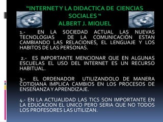 “INTERNET Y LA DIDACTICA DE  CIENCIAS SOCIALES “ALBERT J. MIQUEL1.-  EN LA SOCIEDAD ACTUAL LAS NUEVAS TECNOLOGIAS  DE LA COMUNICACIÓN ESTAN CAMBIANDO LAS RELACIONES, EL LENGUAJE Y LOS HABITOS DE LAS PERSONAS. 2.-  ES IMPORTANTE MENCIONAR QUE EN ALGUNAS ESCUELAS EL USO DEL INTERNET ES UN RECURSO HABITUAL.3.-  EL ORDENADOR  UTILIZANDOLO DE MANERA COTIDIANA IMPLICA CAMBIOS EN LOS PROCESOS DE ENSEÑANZA Y APRENDIZAJE.4.- EN LA ACTUALIDAD LAS TICS SON IMPORTANTE EN LA EDUCACION EL UNICO PERO SERIA QUE NO TODOS LOS PROFESORES LAS UTILIZAN.