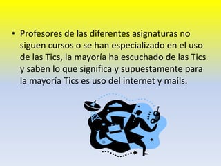 Profesores de las diferentes asignaturas no  siguen cursos o se han especializado en el uso de las Tics, la mayoría ha escuchado de las Tics y saben lo que significa y supuestamente para la mayoría Tics es uso del internet y mails. 