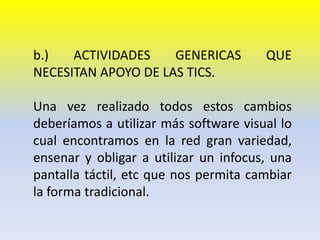 b.) ACTIVIDADES GENERICAS QUE NECESITAN APOYO DE LAS TICS.Una vez realizado todos estos cambios deberíamos a utilizar más software visual lo cual encontramos en la red gran variedad, ensenar y obligar a utilizar un infocus, una pantalla táctil, etc que nos permita cambiar la forma tradicional. 