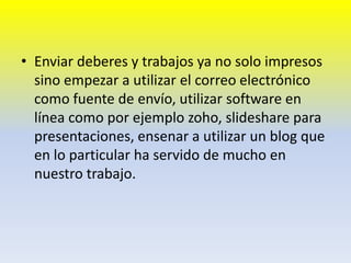 Enviar deberes y trabajos ya no solo impresos sino empezar a utilizar el correo electrónico como fuente de envío, utilizar software en línea como por ejemplo zoho, slideshare para presentaciones, ensenar a utilizar un blog que en lo particular ha servido de mucho en nuestro trabajo. 