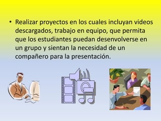 Realizar proyectos en los cuales incluyan videos descargados, trabajo en equipo, que permita que los estudiantes puedan desenvolverse en un grupo y sientan la necesidad de un compañero para la presentación. 