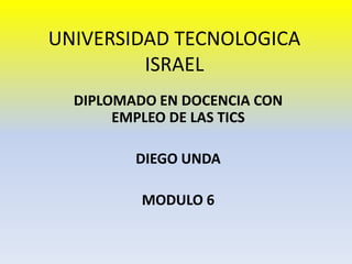 UNIVERSIDAD TECNOLOGICA ISRAEL DIPLOMADO EN DOCENCIA CON EMPLEO DE LAS TICS DIEGO UNDA MODULO 6 