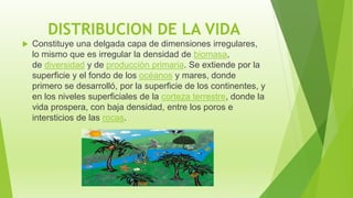 DISTRIBUCION DE LA VIDA
 Constituye una delgada capa de dimensiones irregulares,
lo mismo que es irregular la densidad de biomasa,
de diversidad y de producción primaria. Se extiende por la
superficie y el fondo de los océanos y mares, donde
primero se desarrolló, por la superficie de los continentes, y
en los niveles superficiales de la corteza terrestre, donde la
vida prospera, con baja densidad, entre los poros e
intersticios de las rocas.
 