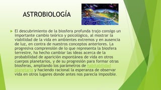 ASTROBIOLOGÍA
 El descubrimiento de la biosfera profunda trajo consigo un
importante cambio teórico y psicológico, al mostrar la
viabilidad de la vida en ambientes extremos y en ausencia
de luz, en contra de nuestros conceptos anteriores. La
progresiva comprensión de lo que representa la biosfera
terrestre, ha hecho cambiar las ideas acerca de la
probabilidad de aparición espontánea de vida en otros
cuerpos planetarios, y de su progresión para formar otras
biosferas, ampliando los parámetros de habitabilidad
planetaria y haciendo racional la esperanza de observar
vida en otros lugares donde antes nos parecía imposible.
 