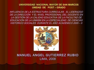 MANUEL ANGEL GUTIERREZ RUBIOMANUEL ANGEL GUTIERREZ RUBIO
LIMA, 2008LIMA, 2008
UNIVERSIDAD NACIONAL MAYORUNIVERSIDAD NACIONAL MAYOR DE SAN MARCOS
UNIDAD DE POST – GRADO
INFLUENCIA DE LA ESTRUCTURA CURRICULAR, EL LIDERAZGO
DE LA DIRECCIÓN Y EL NIVEL PROFESIONAL DEL DOCENTE EN
LA GESTIÓN DE LA CALIDAD EDUCATIVA DE LA FACULTAD DE
EDUCACIÓN DE LA UNMSM EN LA ESPECIALIDAD DE CIENCIAS
HISTÓRICO SOCIALES DURANTE EL AÑO ACADÉMICO 2005 – II
 
