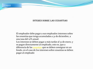 TEMAS




                         INTERES SOBRE LAS CESANTIAS




        El empleador debe pagar a sus empleados intereses sobre
        las cesantías que tenga acumuladas a 31 de diciembre, a
        una tasa del 12% anual.
        Los intereses se deben pagar a más tardar al 31 de enero, y
        se pagan directamente al empleado, esto es, que a
        diferencia de las cesantías que se deben consignar en un
        fondo, en el caso de los intereses sobre cesantías se deben
        pagar al empleado
 