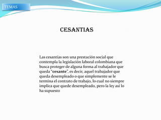 TEMAS




                    CESANTIAS



        Las cesantías son una prestación social que
        contempla la legislación laboral colombiana que
        busca proteger de alguna forma al trabajador que
        queda “cesante”, es decir, aquel trabajador que
        queda desempleado o que simplemente se le
        termina el contrato de trabajo, lo cual no siempre
        implica que quede desempleado, pero la ley así lo
        ha supuesto
 
