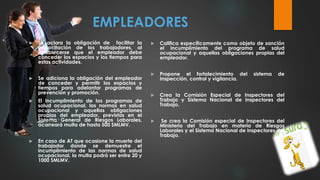EMPLEADORES
 Se aclara la obligación de facilitar la
capacitación de los trabajadores, al
establecerse que el empleador debe
conceder los espacios y los tiempos para
estas actividades.
 Se adiciona la obligación del empleador
de conceder y permitir los espacios y
tiempos para adelantar programas de
prevención y promoción.
 El incumplimiento de los programas de
salud ocupacional, las normas en salud
ocupacional y aquellas obligaciones
propias del empleador, previstas en el
Sistema General de Riesgos Laborales,
acarreará multa de hasta 500 SMLMV.
 En caso de AT que ocasione la muerte del
trabajador donde se demuestre el
incumplimiento de las normas de salud
ocupacional, la multa podrá ser entre 20 y
1000 SMLMV.
 Califica específicamente como objeto de sanción
el incumplimiento del programa de salud
ocupacional y aquellas obligaciones propias del
empleador.
 Propone el fortalecimiento del sistema de
Inspección, control y vigilancia.
 Crea la Comisión Especial de Inspectores del
Trabajo y Sistema Nacional de Inspectores del
Trabajo.
 Se crea la Comisión especial de Inspectores del
Ministerio del Trabajo en materia de Riesgos
Laborales y el Sistema Nacional de Inspectores del
Trabajo.
 