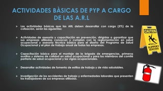 ACTIVIDADES BÀSICAS DE PYP A CARGO
DE LAS A.R.L
 Las actividades básicas que las ARL deben desarrollar con cargo (5%) de la
cotización, serán las siguientes:
 Actividades de asesoría y capacitación en prevención, dirigidas a garantizar que
sus empresas afiliadas conozcan y cumplan con la reglamentación en salud
ocupacional y asesoría técnica básica para el diseño del Programa de Salud
Ocupacional y el plan de trabajo anual de todas las empresas.
 Capacitación básica para el montaje de la brigada de emergencias, primeros
auxilios y sistema de calidad en salud ocupacional y para los miembros del comité
paritario de salud ocupacional y los vigías ocupacionales.
 Desarrollar actividades de fomento de estilos de trabajo y de vida saludables.
 Investigación de los accidentes de trabajo y enfermedades laborales que presenten
los trabajadores de sus empresas afiliadas.
 