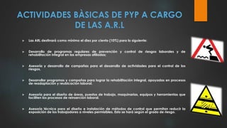 ACTIVIDADES BÀSICAS DE PYP A CARGO
DE LAS A.R.L
 Las ARL destinará como mínimo el diez por ciento (10%) para lo siguiente:
 Desarrollo de programas regulares de prevención y control de riesgos laborales y de
rehabilitación integral en las empresas afiliadas;
 Asesoría y desarrollo de campañas para el desarrollo de actividades para el control de los
riesgos,
 Desarrollar programas y campañas para lograr la rehabilitación integral, apoyadas en procesos
de readaptación y reubicación laboral.
 Asesoría para el diseño de áreas, puestos de trabajo, maquinarias, equipos y herramientas que
faciliten los procesos de reinserción laboral.
 Asesoría técnica para el diseño e instalación de métodos de control que permitan reducir la
exposición de los trabajadores a niveles permisibles. Esto se hará según el grado de riesgo.
 
