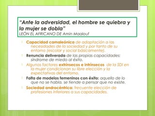 “Ante la adversidad, el hombre se quiebra y
la mujer se dobla”
LEÓN EL AFRICANO DE Amin Maalouf
 -   Capacidad camaleónica de adaptación a las
       necesidades de la sociedad y por tanto de su
       entorno (escolar y social básicamente).
 -   Renuncia deliverada de las propias capacidades:
       síndrome de miedo al éxito.
 -   Algunos factores extrínsecos e intrínsecos de la SDI en
       la mujer condicionan su libre elección y la
       expectativas del entorno.
 -   Falta de modelos femeninos con éxito: aquello de lo
       que no se habla, se tiende a pensar que no existe.
 -   Sociedad androcéntrica: frecuente elección de
       profesiones inferiores a sus capacidades.
 