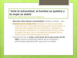 “Ante la adversidad, el hombre se quiebra y
la mujer se dobla”
LEÓN EL AFRICANO DE Amin Maalouf

-   Elección entre talento o femineidad, familia o carrera, etc.
-   Síndrome de la abeja reina: trabaja en casa y a menudo
       fuera de casa, se ocupa de la educación de l@s hij@s y a
       menudo del cuidado de otros familiares, y además se
       esfuerza por su belleza y su cuidado personal tal y como
       se espera de ella, con el consiguiente desgaste físico y
       anímico que esta sobrecarga conlleva.
-   Importancia de la mujer como base de la educación de l@s
       hij@s, futuros (y presentes) pilares de la sociedad y
       potenciales superdotad@s, igual que su madre.
 